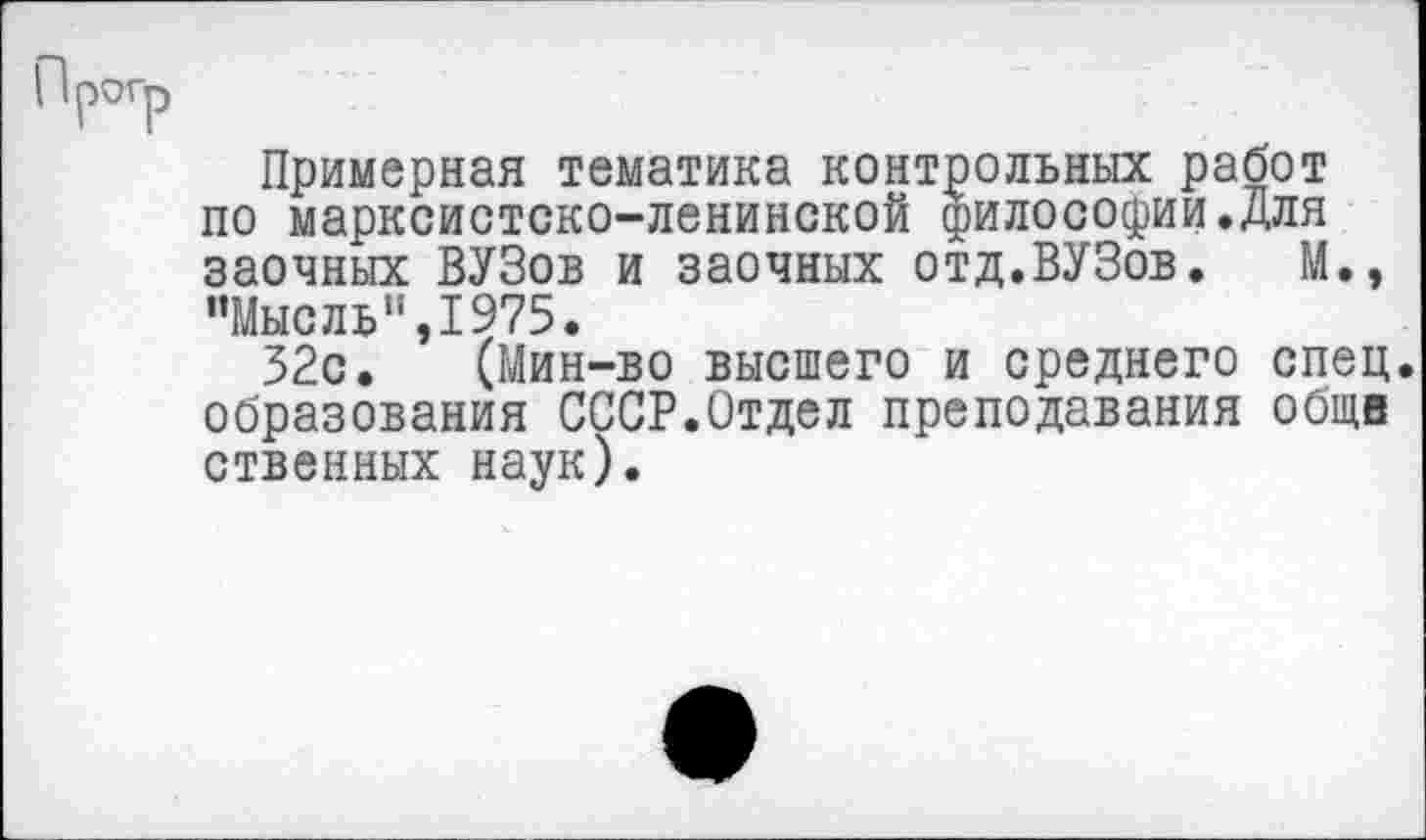 ﻿Примерная тематика контрольных работ по марксистско-ленинской философии.для заочных ВУЗов и заочных отд.ВУЗов. М., "Мысль",1975.
32с. (Мин-во высшего и среднего спец, образования СССР.Отдел преподавания обще ственных наук).